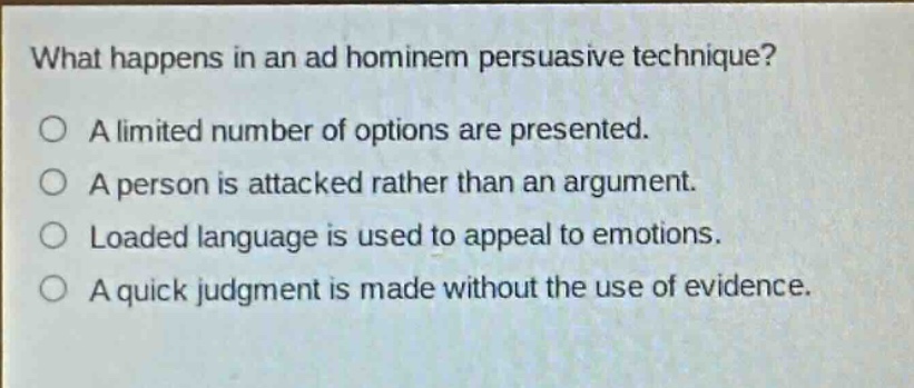 what happens in an ad hominem persuasive technique?\n○ a limited number of options are presented.\n○ a person is attacked rather than an argument.\n○ loaded language is used to appeal to emotions.\n○ a quick judgment is made without the use of evidence.
