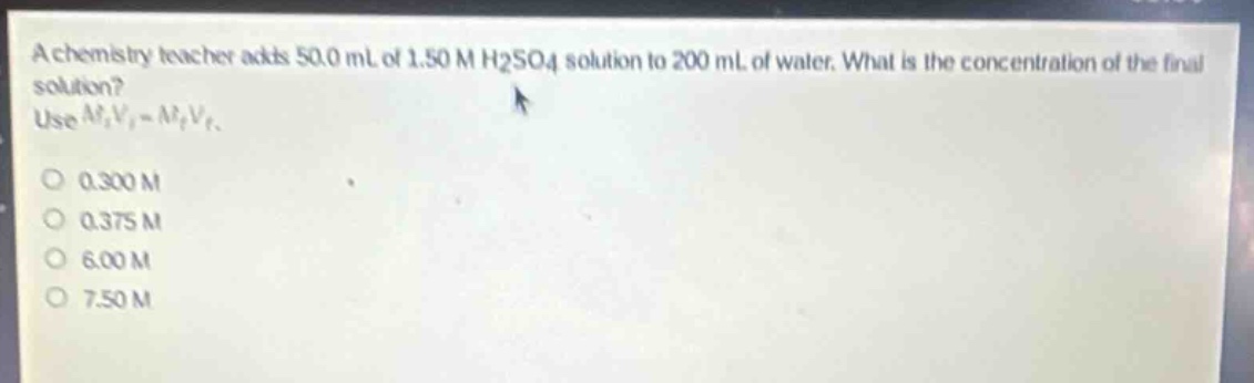 a chemistry teacher adds 50.0 ml of 1.50 m h2so4 solution to 200 ml of water. what is the concentration of the final solution? use $m_iv_i = m_fv_f$.\n0.300 m\n0.375 m\n6.00 m\n7.50 m