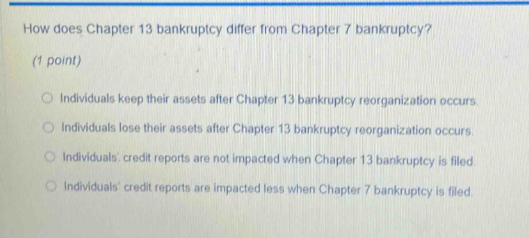how does chapter 13 bankruptcy differ from chapter 7 bankruptcy? (1 point) individuals keep their assets after chapter 13 bankruptcy reorganization occurs. individuals lose their assets after chapter 13 bankruptcy reorganization occurs. individuals credit reports are not impacted when chapter 13 bankruptcy is filed. individuals credit reports are impacted less when chapter 7 bankruptcy is filed.