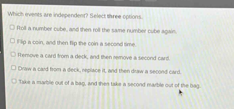which events are independent? select three options.\n□ roll a number cube, and then roll the same number cube again.\n□ flip a coin, and then flip the coin a second time.\n□ remove a card from a deck, and then remove a second card.\n□ draw a card from a deck, replace it, and then draw a second card.\n□ take a marble out of a bag, and then take a second marble out of the bag.
