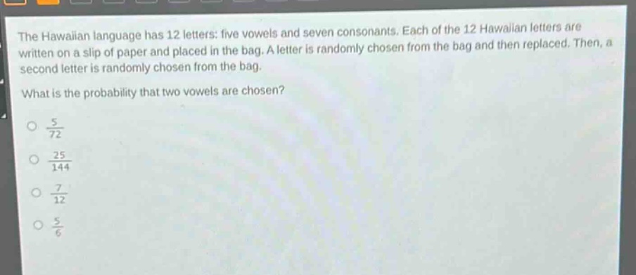 the hawaiian language has 12 letters: five vowels and seven consonants. each of the 12 hawaiian letters are written on a slip of paper and placed in the bag. a letter is randomly chosen from the bag and then replaced. then, a second letter is randomly chosen from the bag. what is the probability that two vowels are chosen?\n$\frac{5}{72}$\n$\frac{25}{144}$\n$\frac{7}{12}$\n$\frac{5}{6}$