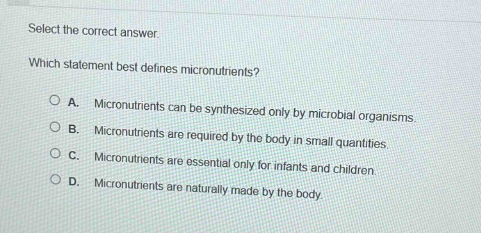 select the correct answer. which statement best defines micronutrients? a. micronutrients can be synthesized only by microbial organisms. b. micronutrients are required by the body in small quantities. c. micronutrients are essential only for infants and children. d. micronutrients are naturally made by the body.