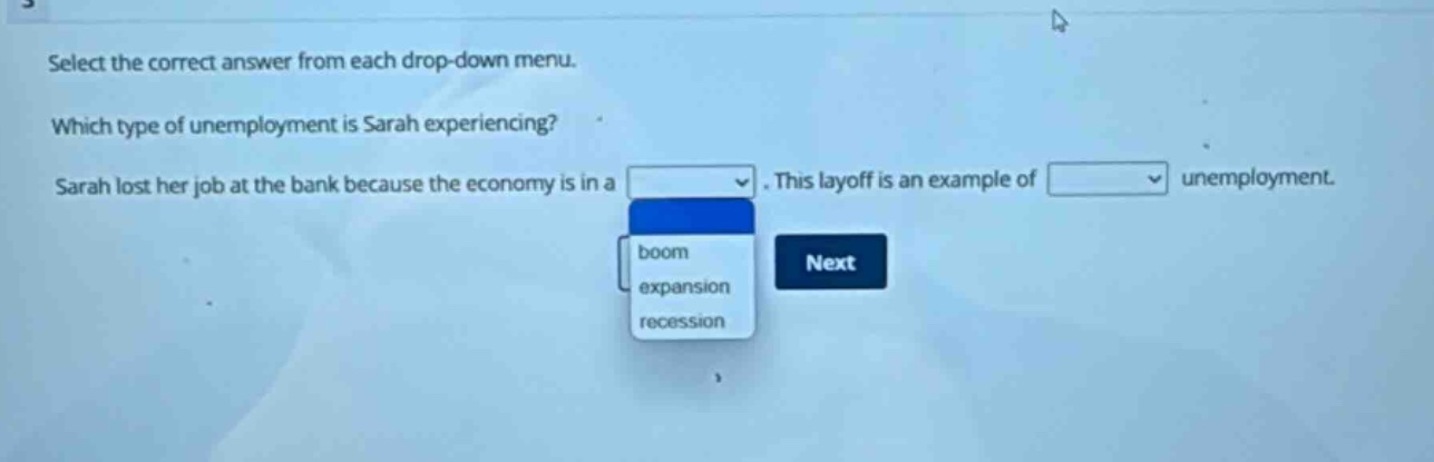 select the correct answer from each drop - down menu. which type of unemployment is sarah experiencing? sarah lost her job at the bank because the economy is in a. this layoff is an example of unemployment.