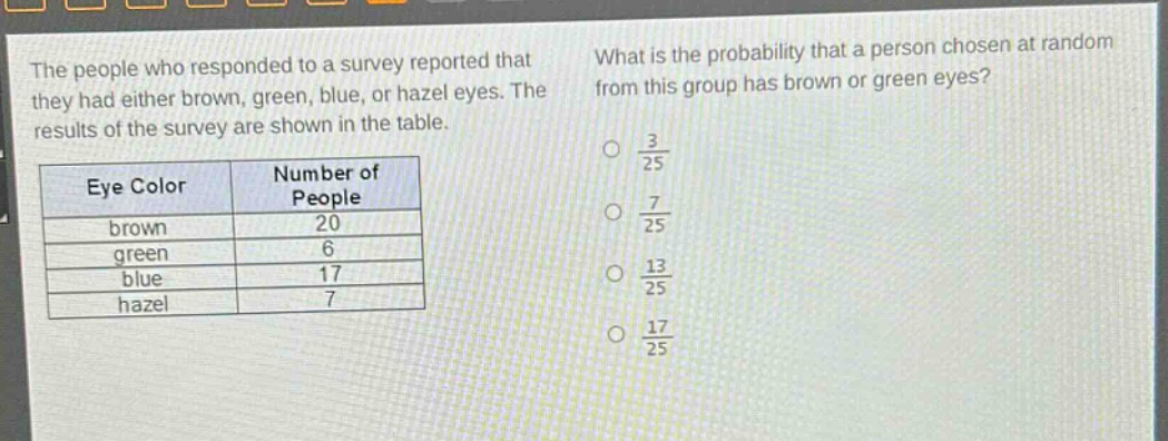 the people who responded to a survey reported that they had either brown, green, blue, or hazel eyes. the results of the survey are shown in the table.\n\n| eye color | number of people |\n| ---- | ---- |\n| brown | 20 |\n| green | 6 |\n| blue | 17 |\n| hazel | 7 |\n\nwhat is the probability that a person chosen at random from this group has brown or green eyes?\no $\frac{3}{25}$\no $\frac{7}{25}$\no $\frac{13}{25}$\no $\frac{17}{25}$