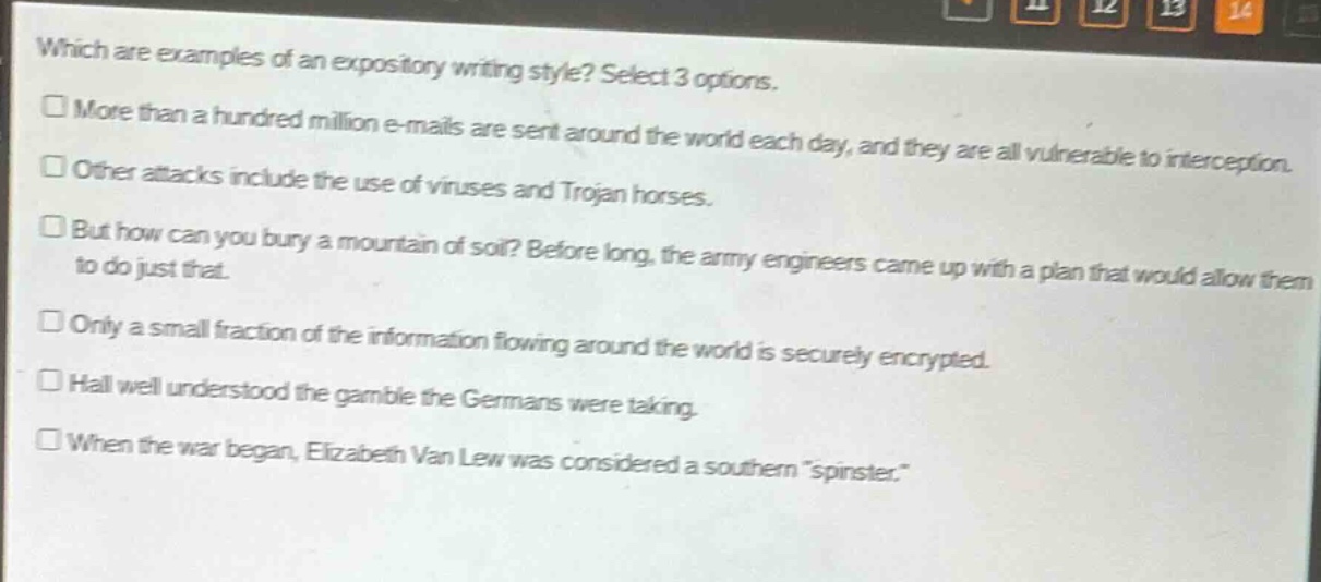 which are examples of an expository writing style? select 3 options.\n□ more than a hundred million e - mails are sent around the world each day, and they are all vulnerable to interception.\n□ other attacks include the use of viruses and trojan horses.\n□ but how can you bury a mountain of soil? before long, the army engineers came up with a plan that would allow them to do just that.\n□ only a small fraction of the information flowing around the world is securely encrypted.\n□ hall well understood the gamble the germans were taking.\n□ when the war began, elizabeth van lew was considered a southern \spinster\.