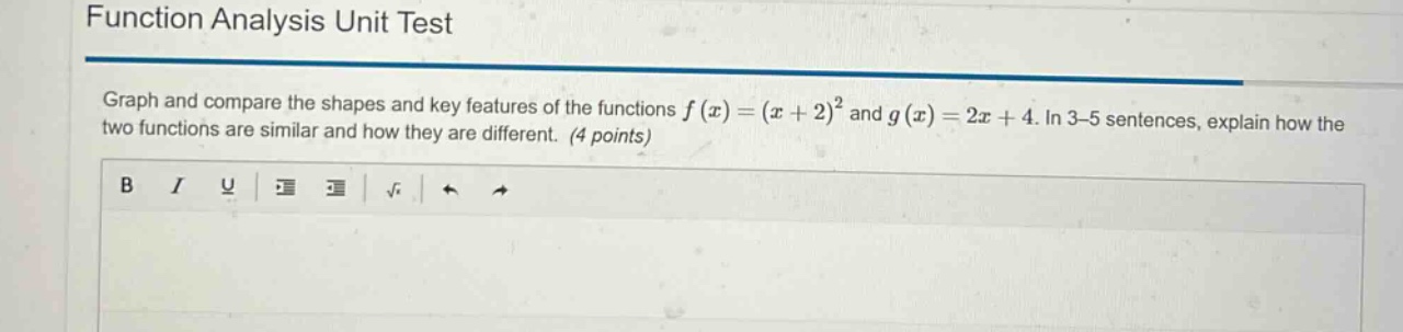 function analysis unit test\ngraph and compare the shapes and key features of the functions $f(x)=(x + 2)^2$ and $g(x)=2x + 4$. in 3 - 5 sentences, explain how the two functions are similar and how they are different. (4 points)