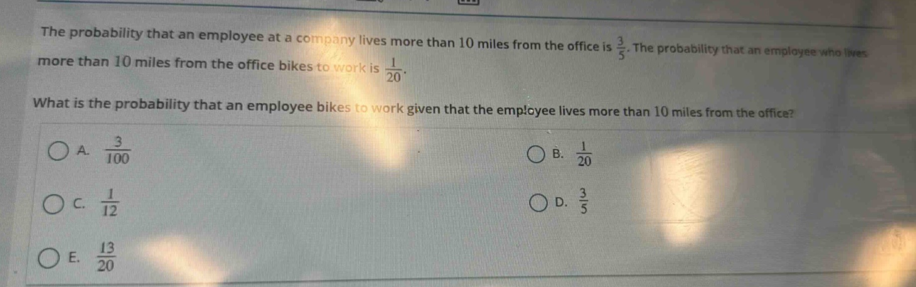 the probability that an employee at a company lives more than 10 miles from the office is $\frac{3}{5}$. the probability that an employee who lives more than 10 miles from the office bikes to work is $\frac{1}{20}$. what is the probability that an employee bikes to work given that the employee lives more than 10 miles from the office? a. $\frac{3}{100}$ b. $\frac{1}{20}$ c. $\frac{1}{12}$ d. $\frac{3}{5}$ e. $\frac{13}{20}$