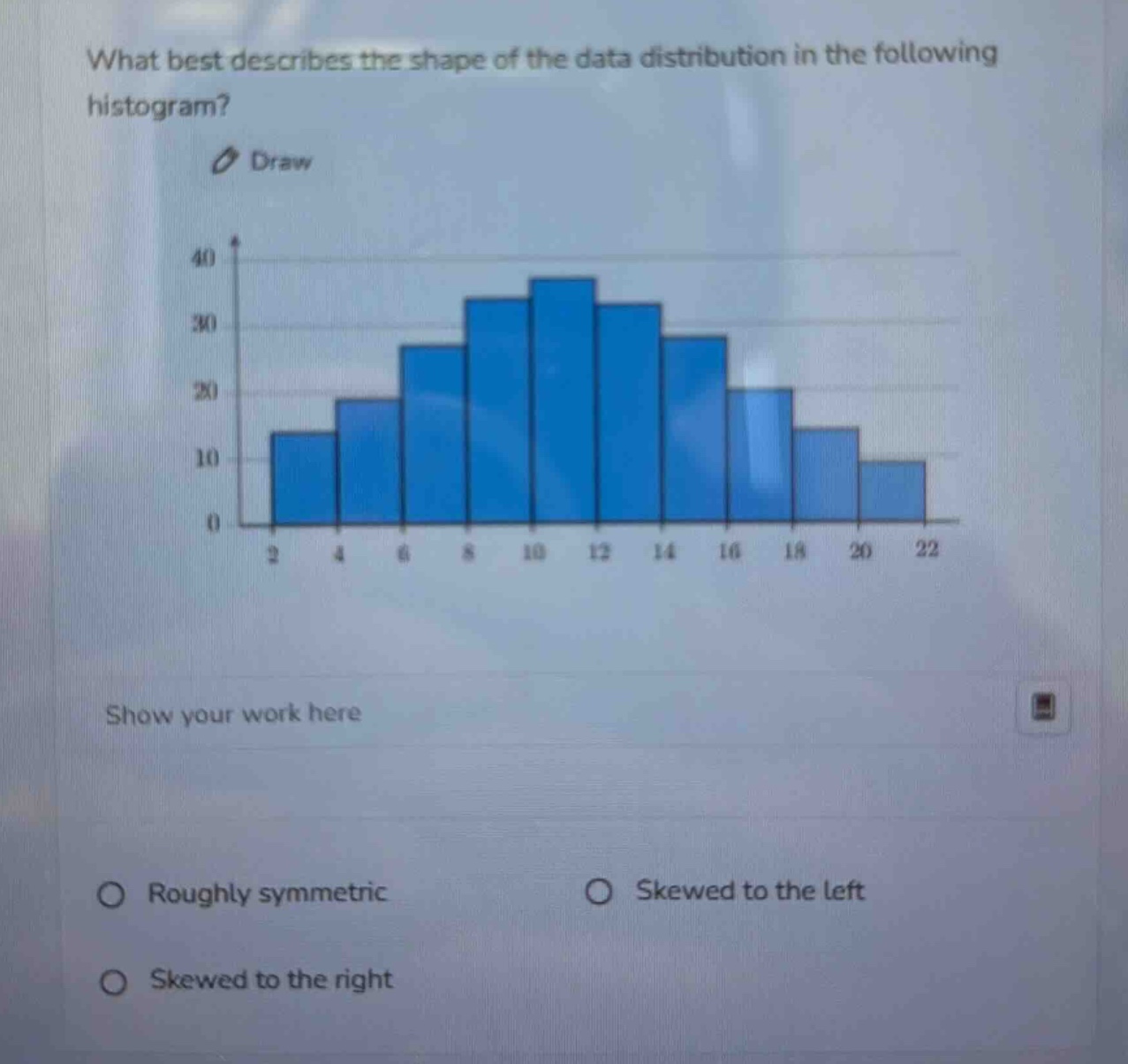 what best describes the shape of the data distribution in the following histogram? draw show your work here roughly symmetric skewed to the left skewed to the right