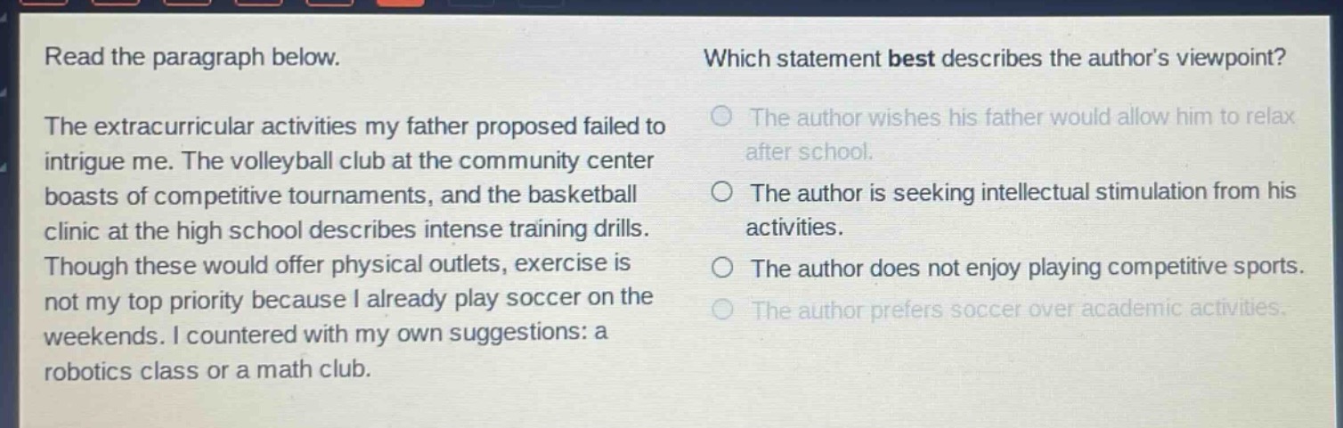 read the paragraph below. the extracurricular activities my father proposed failed to intrigue me. the volleyball club at the community center boasts of competitive tournaments, and the basketball clinic at the high school describes intense training drills. though these would offer physical outlets, exercise is not my top priority because i already play soccer on the weekends. i countered with my own suggestions: a robotics class or a math club. which statement best describes the authors viewpoint? the author wishes his father would allow him to relax after school. the author is seeking intellectual stimulation from his activities. the author does not enjoy playing competitive sports. the author prefers soccer over academic activities.