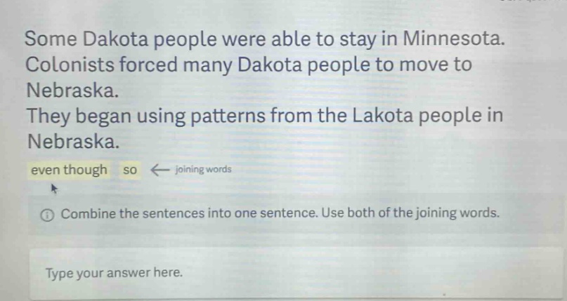 some dakota people were able to stay in minnesota. colonists forced many dakota people to move to nebraska. they began using patterns from the lakota people in nebraska. even though so ← joining words ① combine the sentences into one sentence. use both of the joining words. type your answer here.