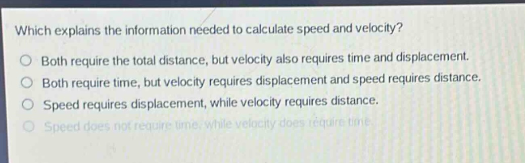 which explains the information needed to calculate speed and velocity?\no both require the total distance, but velocity also requires time and displacement.\no both require time, but velocity requires displacement and speed requires distance.\no speed requires displacement, while velocity requires distance.\no speed does not require time, while velocity does require time.