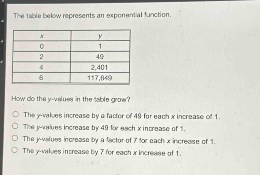the table below represents an exponential function.\n| x | y |\n| 0 | 1 |\n| 2 | 49 |\n| 4 | 2,401 |\n| 6 | 117,649 |\nhow do the y - values in the table grow?\nthe y - values increase by a factor of 49 for each x increase of 1.\nthe y - values increase by 49 for each x increase of 1.\nthe y - values increase by a factor of 7 for each x increase of 1.\nthe y - values increase by 7 for each x increase of 1.