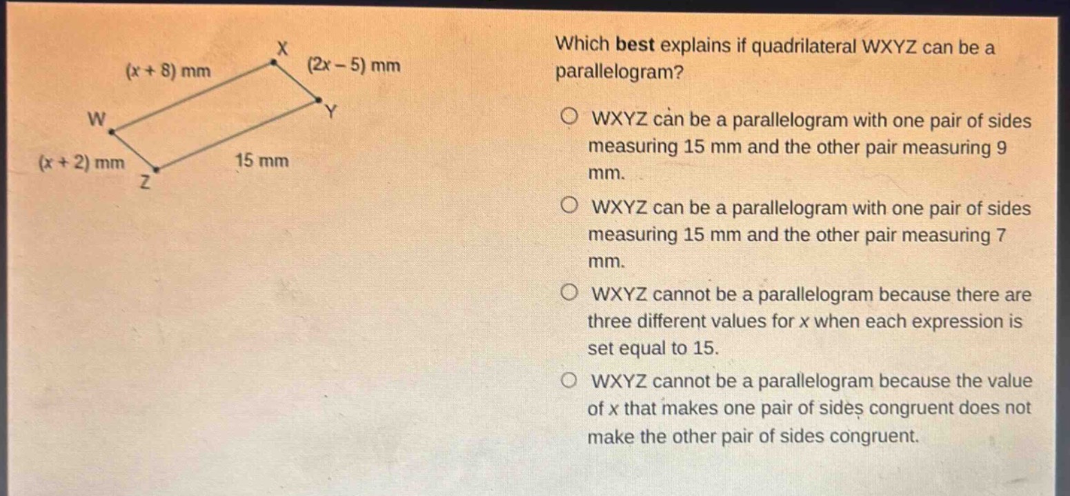 which best explains if quadrilateral wxyz can be a parallelogram? wxyz can be a parallelogram with one pair of sides measuring 15 mm and the other pair measuring 9 mm. wxyz can be a parallelogram with one pair of sides measuring 15 mm and the other pair measuring 7 mm. wxyz cannot be a parallelogram because there are three different values for x when each expression is set equal to 15. wxyz cannot be a parallelogram because the value of x that makes one pair of sides congruent does not make the other pair of sides congruent.