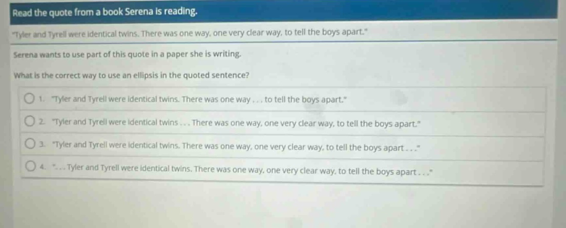 read the quote from a book serena is reading. \tyler and tyrell were identical twins. there was one way, one very clear way, to tell the boys apart.\ serena wants to use part of this quote in a paper she is writing. what is the correct way to use an ellipsis in the quoted sentence? 1. \tyler and tyrell were identical twins. there was one way ... to tell the boys apart.\ 2. \tyler and tyrell were identical twins ... there was one way, one very clear way, to tell the boys apart.\ 3. \tyler and tyrell were identical twins. there was one way, one very clear way, to tell the boys apart...\ 4. \... tyler and tyrell were identical twins. there was one way, one very clear way, to tell the boys apart...\