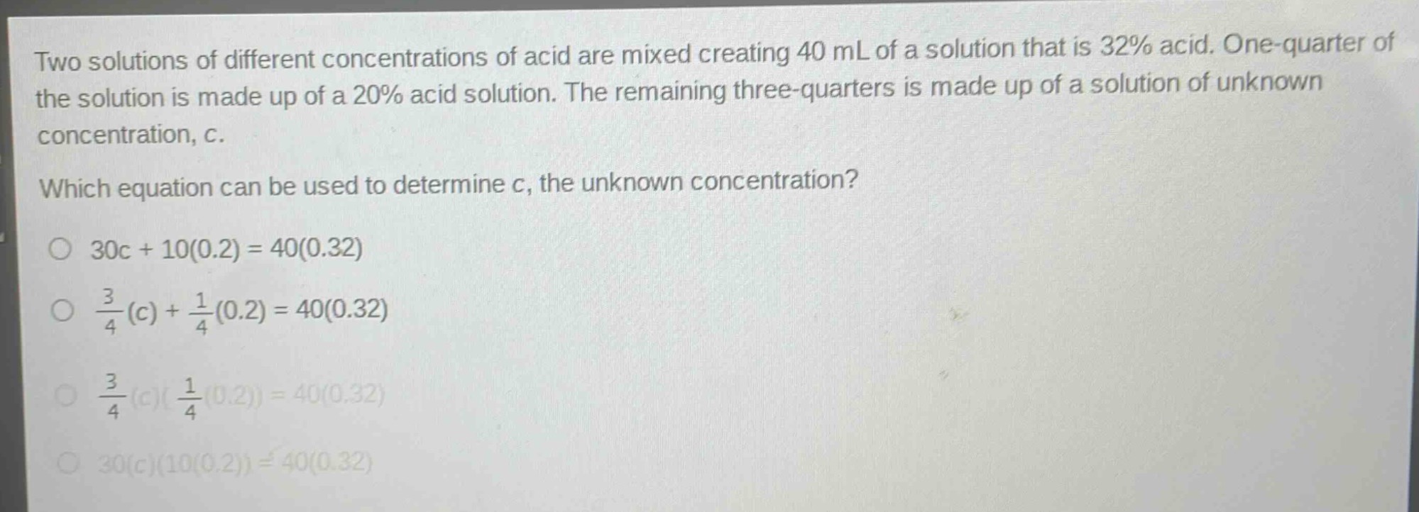 two solutions of different concentrations of acid are mixed creating 40 ml of a solution that is 32% acid. one - quarter of the solution is made up of a 20% acid solution. the remaining three - quarters is made up of a solution of unknown concentration, c. which equation can be used to determine c, the unknown concentration? o 30c + 10(0.2) = 40(0.32) o $\frac{3}{4}(c)+\frac{1}{4}(0.2)=40(0.32)$ o $\frac{3}{4}(c)(\frac{1}{4}(0.2)) = 40(0.32)$ o 30(c)(10(0.2)) = 40(0.32)