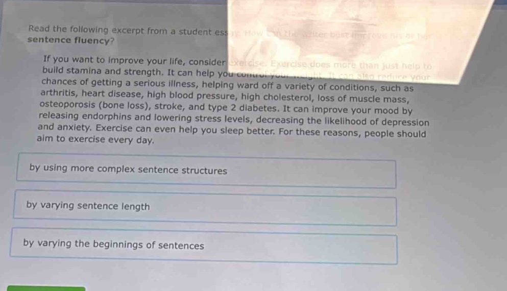 read the following excerpt from a student essay. how can the writer best improve his or her sentence fluency?\n\nif you want to improve your life, consider exercise. exercise does more than just help to build stamina and strength. it can help you control your weight. it can also reduce your chances of getting a serious illness, helping ward off a variety of conditions, such as arthritis, heart disease, high blood pressure, high cholesterol, loss of muscle mass, osteoporosis (bone loss), stroke, and type 2 diabetes. it can improve your mood by releasing endorphins and lowering stress levels, decreasing the likelihood of depression and anxiety. exercise can even help you sleep better. for these reasons, people should aim to exercise every day.\n\nby using more complex sentence structures\n\nby varying sentence length\n\nby varying the beginnings of sentences