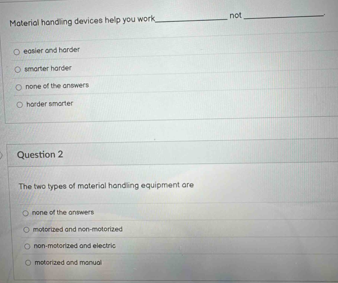 material handling devices help you work______ not ______. \no easier and harder\no smarter harder\no none of the answers\no harder smarter\n\nquestion 2\nthe two types of material handling equipment are\no none of the answers\no motorized and non - motorized\no non - motorized and electric\no motorized and manual