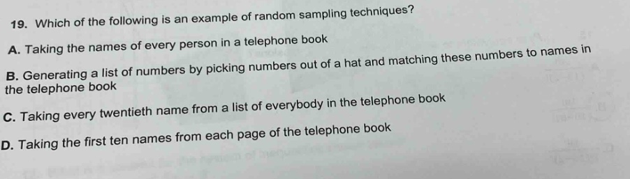 19. which of the following is an example of random sampling techniques?\na. taking the names of every person in a telephone book\nb. generating a list of numbers by picking numbers out of a hat and matching these numbers to names in the telephone book\nc. taking every twentieth name from a list of everybody in the telephone book\nd. taking the first ten names from each page of the telephone book