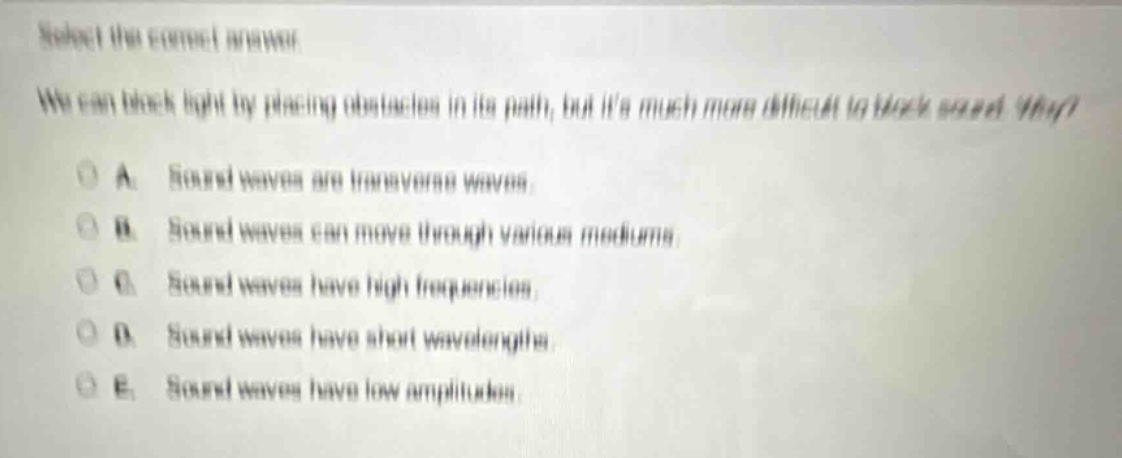 select the correct answer\nwe can block light by placing obstacles in its path, but its much more difficult to block sound. why?\na. sound waves are transverse waves.\nb. sound waves can move through various mediums.\nc. sound waves have high frequencies.\nd. sound waves have short wavelengths.\ne. sound waves have low amplitudes.