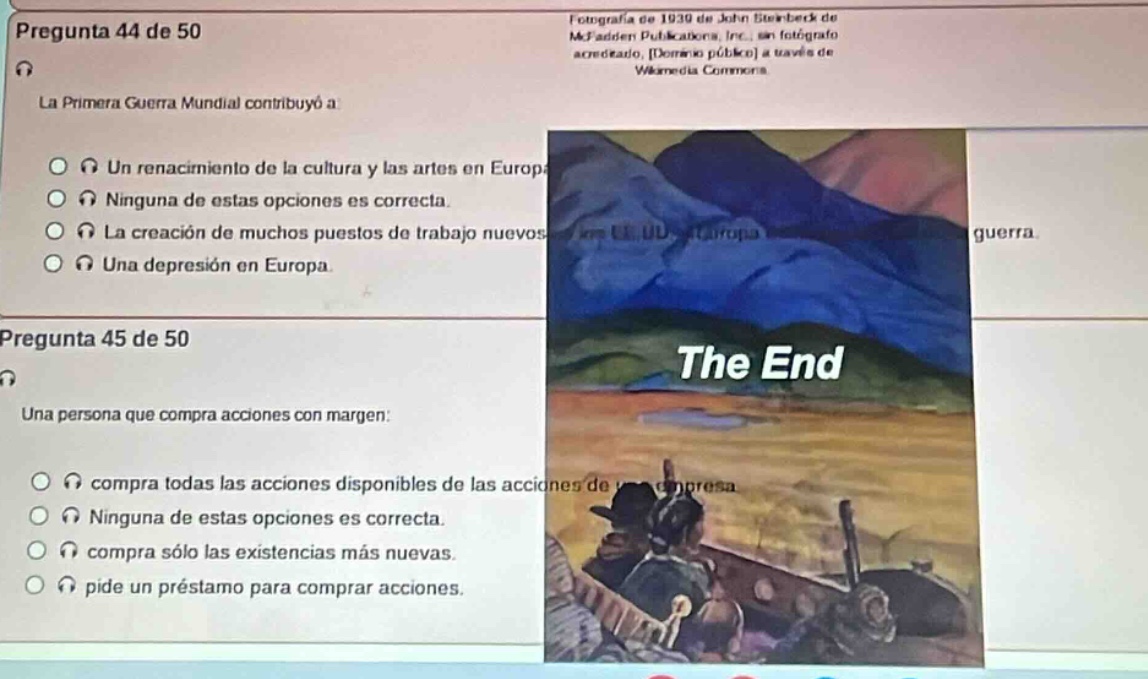 pregunta 44 de 50\nla primera guerra mundial contribuyó a\n- un renacimiento de la cultura y las artes en europa\n- ninguna de estas opciones es correcta.\n- la creación de muchos puestos de trabajo nuevos\n- una depresión en europa.\npregunta 45 de 50\nuna persona que compra acciones con margen:\n- compra todas las acciones disponibles de las acciones de una empresa\n- ninguna de estas opciones es correcta.\n- compra sólo las existencias más nuevas.\n- pide un préstamo para comprar acciones.