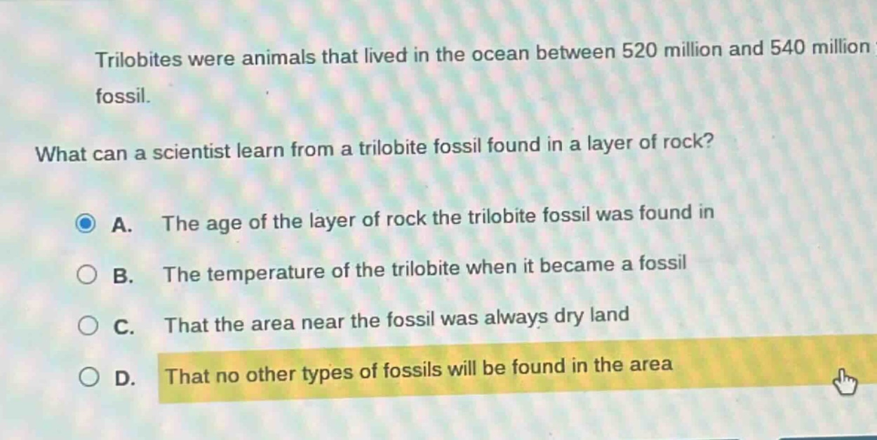 trilobites were animals that lived in the ocean between 520 million and 540 million fossil. what can a scientist learn from a trilobite fossil found in a layer of rock? a. the age of the layer of rock the trilobite fossil was found in b. the temperature of the trilobite when it became a fossil c. that the area near the fossil was always dry land d. that no other types of fossils will be found in the area