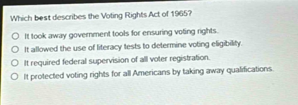 which best describes the voting rights act of 1965?\no it took away government tools for ensuring voting rights.\no it allowed the use of literacy tests to determine voting eligibility.\no it required federal supervision of all voter registration.\no it protected voting rights for all americans by taking away qualifications.