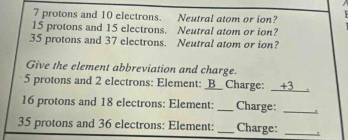 7 protons and 10 electrons. neutral atom or ion? 15 protons and 15 electrons. neutral atom or ion? 35 protons and 37 electrons. neutral atom or ion? give the element abbreviation and charge. 5 protons and 2 electrons: element: b charge: +3. 16 protons and 18 electrons: element: ___ charge: ____. 35 protons and 36 electrons: element: ___ charge: ____.