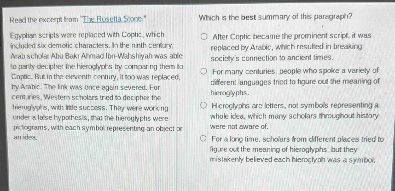 read the excerpt from \the rosetta stone.\ egyptian scripts were replaced with coptic, which included six demotic characters. in the ninth century, arab scholar abu bakr ahmad ibn - wahshiyah was able to partly decipher the hieroglyphs by comparing them to coptic. but in the eleventh century, it too was replaced, by arabic. the link was once again severed. for centuries, western scholars tried to decipher the hieroglyphs, with little success. they were working under a false hypothesis, that the hieroglyphs were pictograms, with each symbol representing an object or an idea. which is the best summary of this paragraph? after coptic became the prominent script, it was replaced by arabic, which resulted in breaking society’s connection to ancient times. for many centuries, people who spoke a variety of different languages tried to figure out the meaning of hieroglyphs. hieroglyphs are letters, not symbols representing a whole idea, which many scholars throughout history were not aware of. for a long time, scholars from different places tried to figure out the meaning of hieroglyphs, but they mistakenly believed each hieroglyph was a symbol.