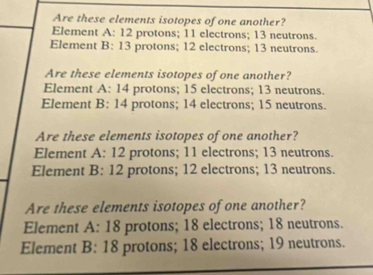 are these elements isotopes of one another? element a: 12 protons; 11 electrons; 13 neutrons. element b: 13 protons; 12 electrons; 13 neutrons. are these elements isotopes of one another? element a: 14 protons; 15 electrons; 13 neutrons. element b: 14 protons; 14 electrons; 15 neutrons. are these elements isotopes of one another? element a: 12 protons; 11 electrons; 13 neutrons. element b: 12 protons; 12 electrons; 13 neutrons. are these elements isotopes of one another? element a: 18 protons; 18 electrons; 18 neutrons. element b: 18 protons; 18 electrons; 19 neutrons.