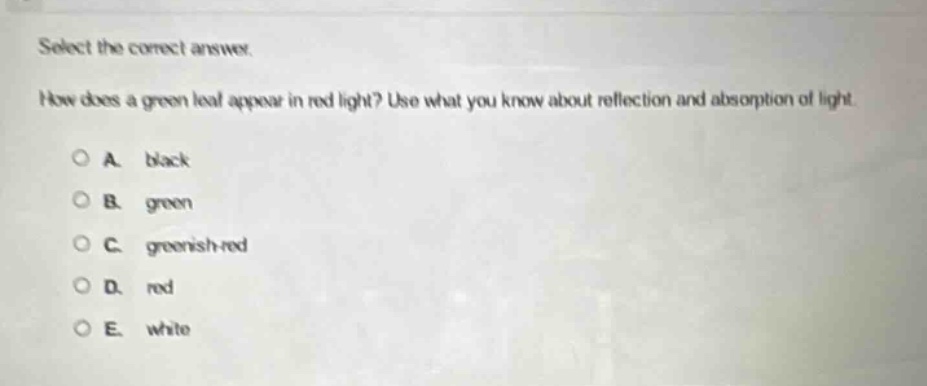 select the correct answer.\nhow does a green leaf appear in red light? use what you know about reflection and absorption of light.\na. black\nb. green\nc. greenish - red\nd. red\ne. white