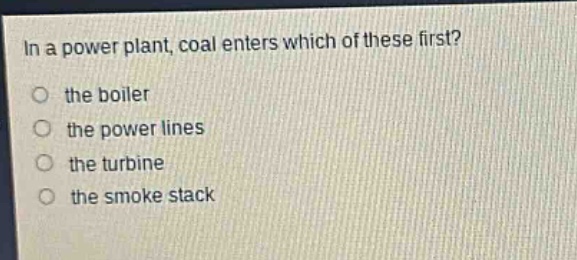 in a power plant, coal enters which of these first?\no the boiler\no the power lines\no the turbine\no the smoke stack