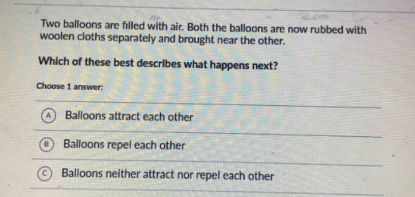 two balloons are filled with air. both the balloons are now rubbed with woolen cloths separately and brought near the other. which of these best describes what happens next? choose 1 answer: a balloons attract each other b balloons repel each other c balloons neither attract nor repel each other