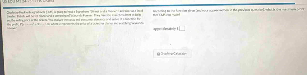 charlotte - mecklenburg schools (cms) is going to host a superhero \dinner and a movie\ fundraiser at a local theater. tickets will be for dinner and a screening of wakanda forever. they hire you as a consultant to help set the selling price of the tickets. you analyze the costs and consumer demands and arrive at a function for the profit, $p(x)=-x^{2}+90x - 100$, where $x$ represents the price of a ticket for dinner and watching wakanda forever. according to the function given (and your approximation in the previous question), what is the maximum profit that cms can make? approximately $\\$□$