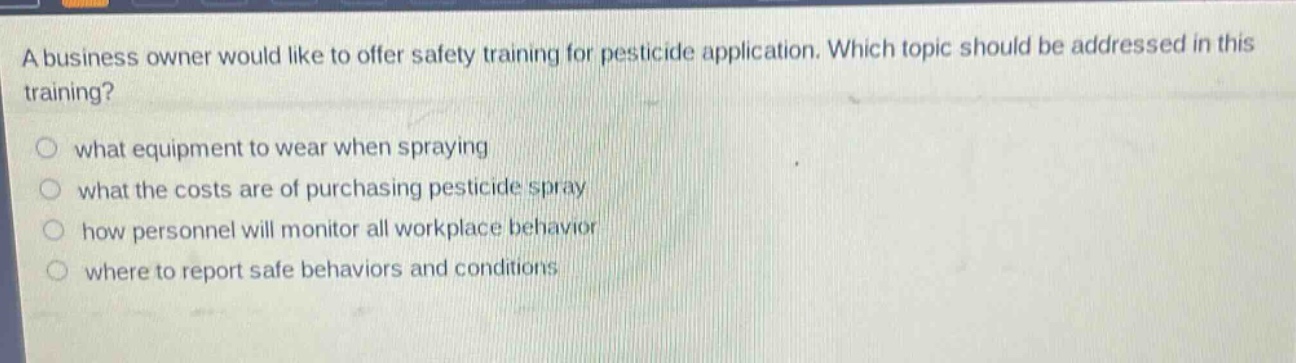 a business owner would like to offer safety training for pesticide application. which topic should be addressed in this training?\n○ what equipment to wear when spraying\n○ what the costs are of purchasing pesticide spray\n○ how personnel will monitor all workplace behavior\n○ where to report safe behaviors and conditions