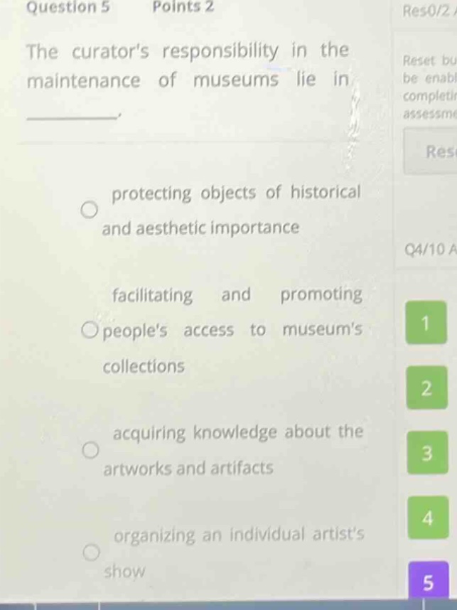 question 5 points 2\nthe curators responsibility in the maintenance of museums lie in \n\nprotecting objects of historical and aesthetic importance\n\nfacilitating and promoting peoples access to museums collections\n\nacquiring knowledge about the artworks and artifacts\n\norganizing an individual artists show