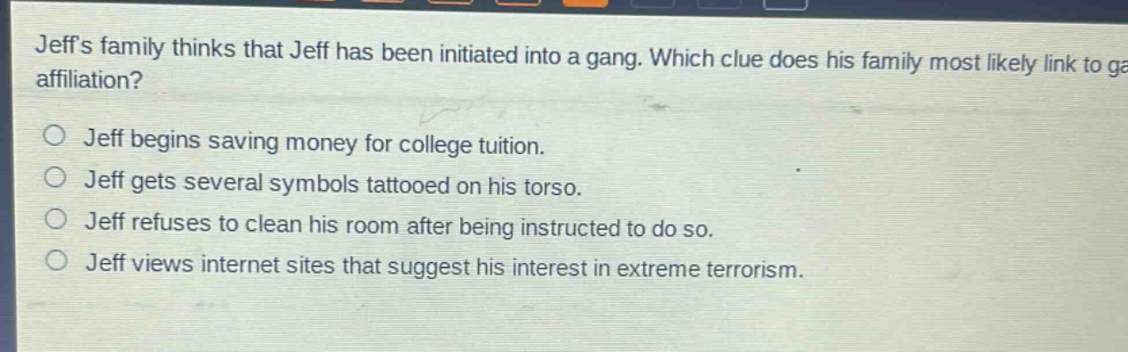 jeffs family thinks that jeff has been initiated into a gang. which clue does his family most likely link to gang affiliation?\no jeff begins saving money for college tuition.\no jeff gets several symbols tattooed on his torso.\no jeff refuses to clean his room after being instructed to do so.\no jeff views internet sites that suggest his interest in extreme terrorism.