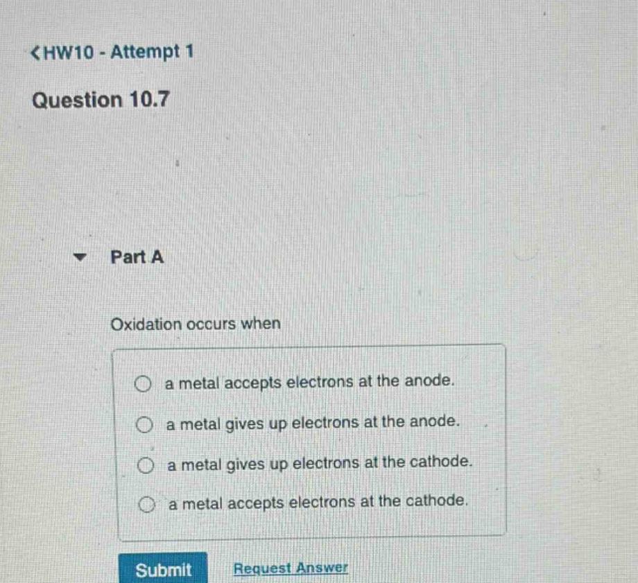<hw10 - attempt 1\nquestion 10.7\n\npart a\n\noxidation occurs when\n\n a metal accepts electrons at the anode.\n a metal gives up electrons at the anode.\n a metal gives up electrons at the cathode.\n a metal accepts electrons at the cathode.