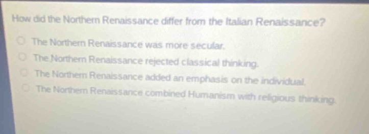 how did the northern renaissance differ from the italian renaissance?\nthe northern renaissance was more secular.\nthe northern renaissance rejected classical thinking.\nthe northern renaissance added an emphasis on the individual.\nthe northern renaissance combined humanism with religious thinking.