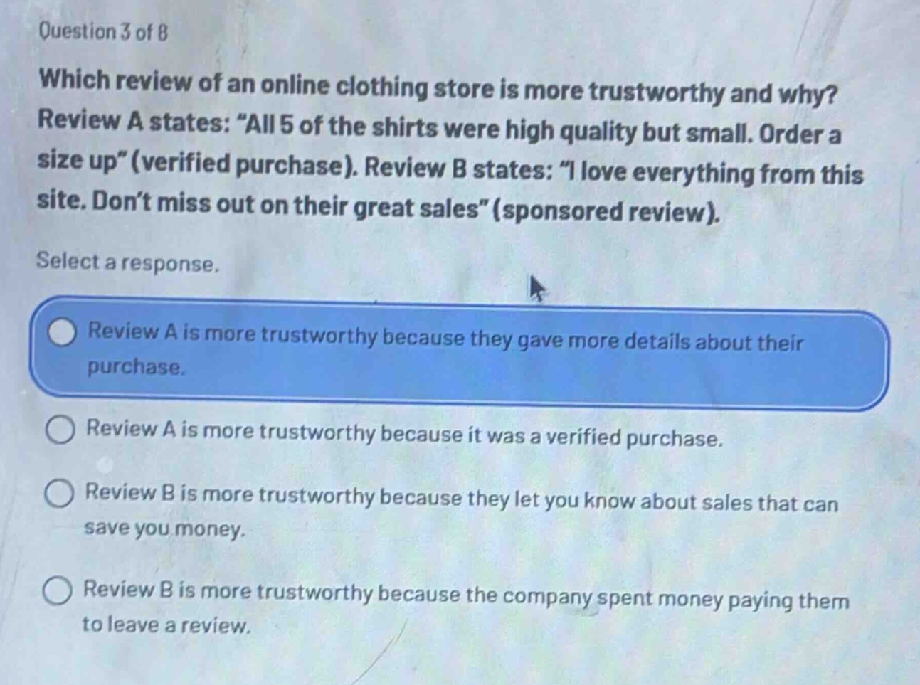 question 3 of 8\nwhich review of an online clothing store is more trustworthy and why? review a states: \all 5 of the shirts were high quality but small. order a size up\(verified purchase). review b states: \i love everything from this site. don’t miss out on their great sales\(sponsored review).\nselect a response.\nreview a is more trustworthy because they gave more details about their purchase.\nreview a is more trustworthy because it was a verified purchase.\nreview b is more trustworthy because they let you know about sales that can save you money.\nreview b is more trustworthy because the company spent money paying them to leave a review.