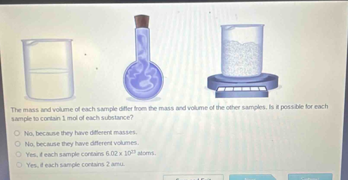 the mass and volume of each sample differ from the mass and volume of the other samples. is it possible for each sample to contain 1 mol of each substance?\nno, because they have different masses.\nno, because they have different volumes.\nyes, if each sample contains 6.02 x 10^23 atoms.\nyes, if each sample contains 2 amu.
