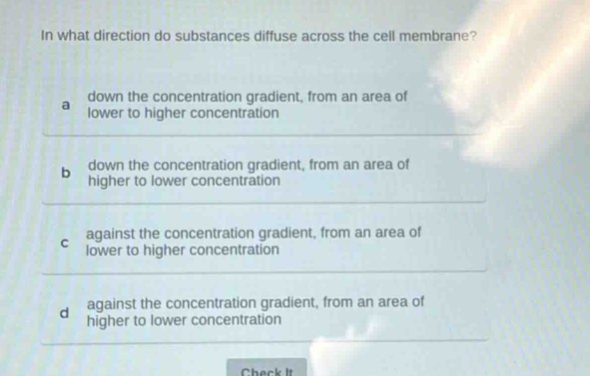 in what direction do substances diffuse across the cell membrane?\na down the concentration gradient, from an area of lower to higher concentration\nb down the concentration gradient, from an area of higher to lower concentration\nc against the concentration gradient, from an area of lower to higher concentration\nd against the concentration gradient, from an area of higher to lower concentration