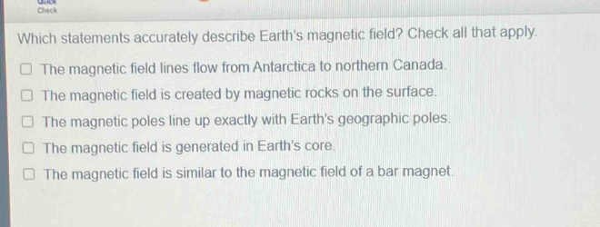 which statements accurately describe earths magnetic field? check all that apply.\nthe magnetic field lines flow from antarctica to northern canada.\nthe magnetic field is created by magnetic rocks on the surface.\nthe magnetic poles line up exactly with earths geographic poles.\nthe magnetic field is generated in earths core.\nthe magnetic field is similar to the magnetic field of a bar magnet.