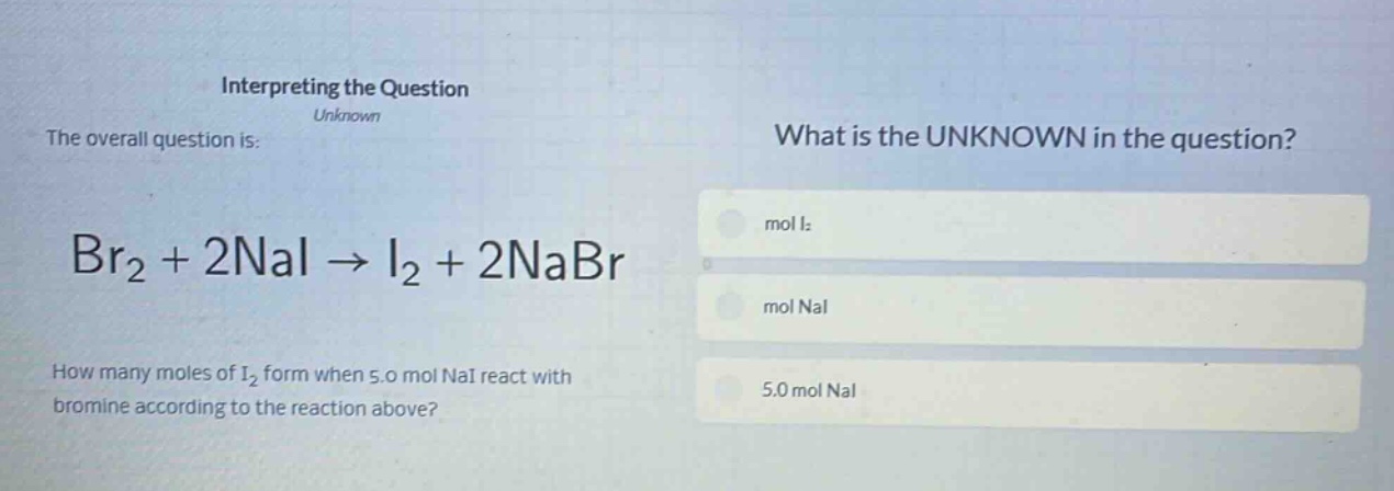 interpreting the question\nunknown\nthe overall question is:\nbr₂ + 2nai → i₂ + 2nabr\nhow many moles of i₂ form when 5.0 mol nai react with bromine according to the reaction above?\nwhat is the unknown in the question?\nmol i₂\nmol nai\n5.0 mol nai