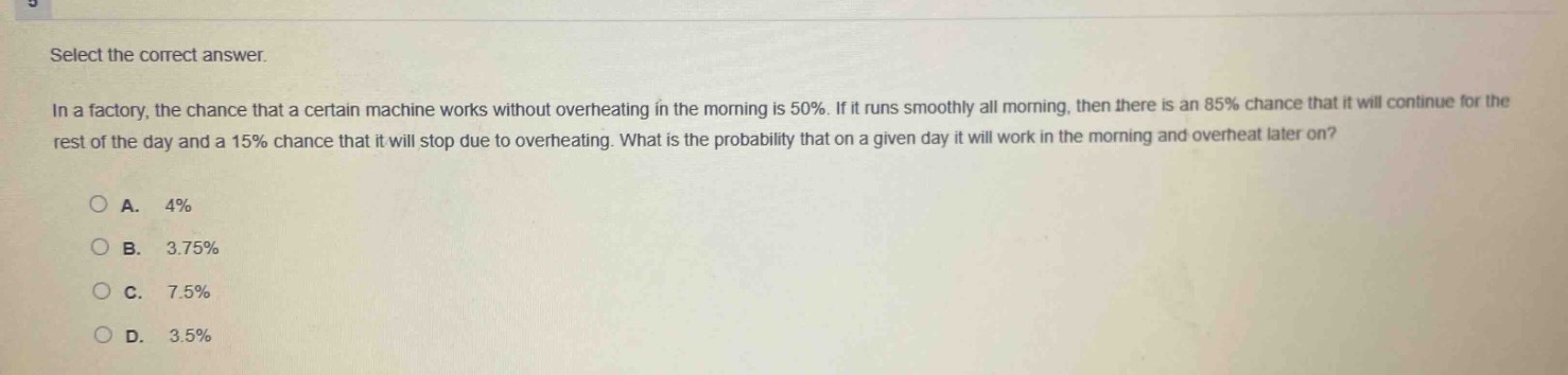 select the correct answer.\nin a factory, the chance that a certain machine works without overheating in the morning is 50%. if it runs smoothly all morning, then there is an 85% chance that it will continue for the rest of the day and a 15% chance that it will stop due to overheating. what is the probability that on a given day it will work in the morning and overheat later on?\na. 4%\nb. 3.75%\nc. 7.5%\nd. 3.5%
