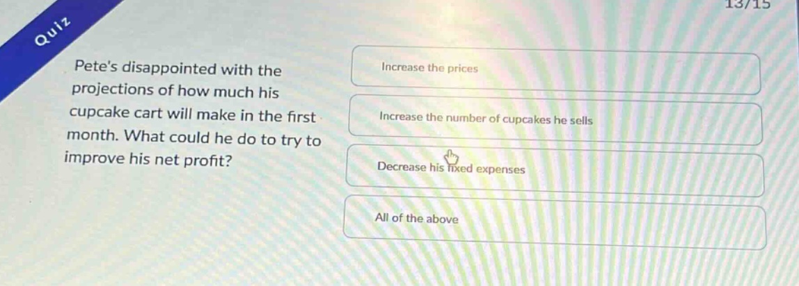 quiz\npetes disappointed with the projections of how much his cupcake cart will make in the first month. what could he do to try to improve his net profit?\nincrease the prices\nincrease the number of cupcakes he sells\ndecrease his fixed expenses\nall of the above