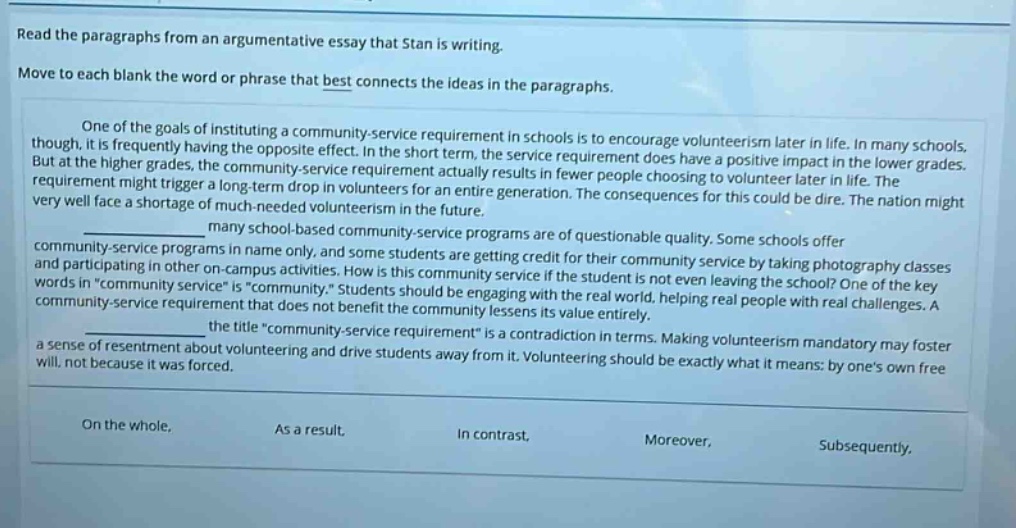 read the paragraphs from an argumentative essay that stan is writing. move to each blank the word or phrase that best connects the ideas in the paragraphs. one of the goals of instituting a community - service requirement in schools is to encourage volunteerism later in life. in many schools, though, it is frequently having the opposite effect. in the short term, the service requirement does have a positive impact in the lower grades. but at the higher grades, the community - service requirement actually results in fewer people choosing to volunteer later in life. the requirement might trigger a long - term drop in volunteers for an entire generation. the consequences for this could be dire. the nation might very well face a shortage of much - needed volunteerism in the future. many school - based community - service programs are of questionable quality. some schools offer community - service programs in name only, and some students are getting credit for their community service by taking photography classes and participating in other on - campus activities. how is this community service if the student is not even leaving the school? one of the key words in “community service” is “community.” students should be engaging with the real world, helping real people with real challenges. a community - service requirement that does not benefit the community lessens its value entirely. the title “community - service requirement” is a contradiction in terms. making volunteerism mandatory may foster a sense of resentment about volunteering and drive students away from it. volunteering should be exactly what it means: by one’s own free will, not because it was forced. on the whole, as a result, in contrast, moreover, subsequently,