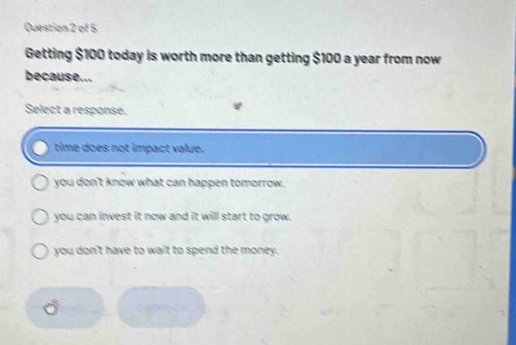 question 2 of 5\ngetting $100 today is worth more than getting $100 a year from now because...\nselect a response.\ntime does not impact value.\nyou dont know what can happen tomorrow.\nyou can invest it now and it will start to grow.\nyou dont have to wait to spend the money.