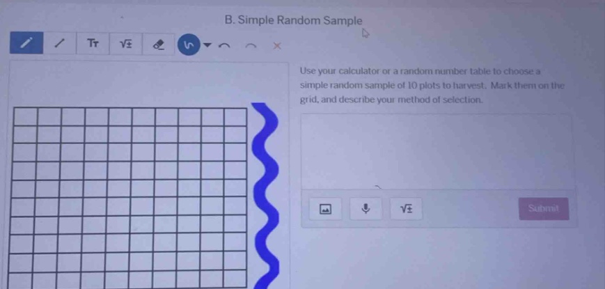 b. simple random sample\nuse your calculator or a random number table to choose a simple random sample of 10 plots to harvest. mark them on the grid, and describe your method of selection.