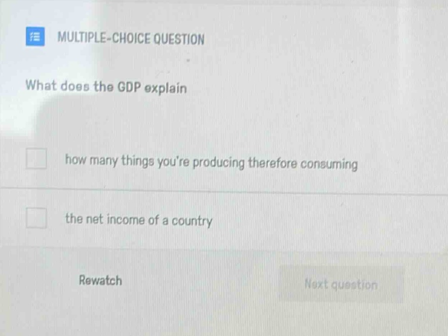 multiple - choice question\nwhat does the gdp explain\nhow many things youre producing therefore consuming\nthe net income of a country\nrewatch\nnext question