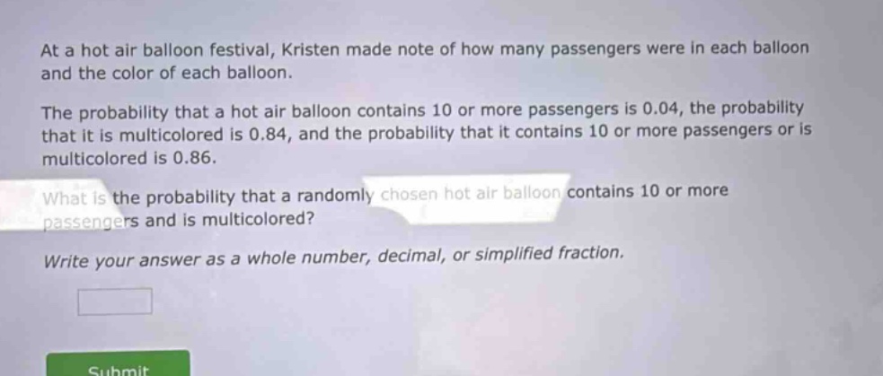 at a hot air balloon festival, kristen made note of how many passengers were in each balloon and the color of each balloon.\nthe probability that a hot air balloon contains 10 or more passengers is 0.04, the probability that it is multicolored is 0.84, and the probability that it contains 10 or more passengers or is multicolored is 0.86.\nwhat is the probability that a randomly chosen hot air balloon contains 10 or more passengers and is multicolored?\nwrite your answer as a whole number, decimal, or simplified fraction.